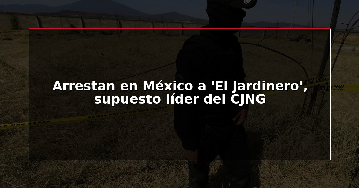 Arrestan en México a ‘El Jardinero’, supuesto líder del CJNG