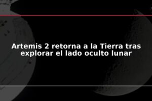 Artemis 2 retorna a la Tierra tras explorar el lado oculto lunar