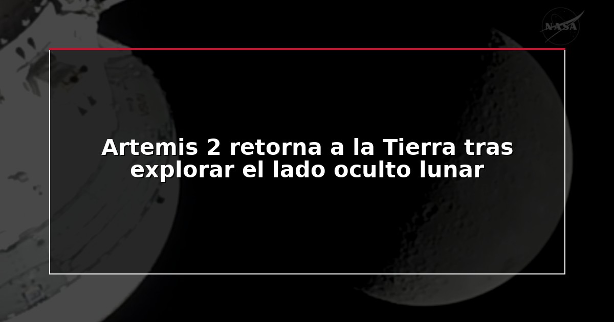 Artemis 2 retorna a la Tierra tras explorar el lado oculto lunar