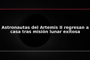 Astronautas del Artemis II regresan a casa tras misión lunar exitosa
