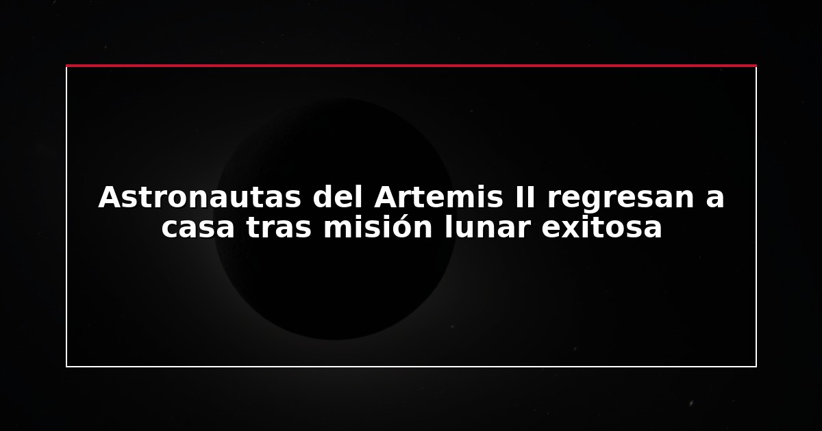 Astronautas del Artemis II regresan a casa tras misión lunar exitosa