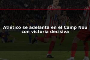 Atlético se adelanta en el Camp Nou con victoria decisiva