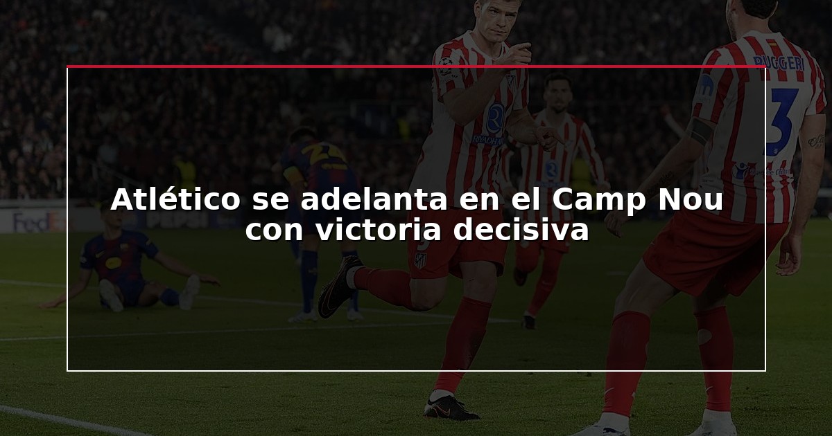 Atlético se adelanta en el Camp Nou con victoria decisiva