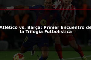 Atlético vs. Barça: Primer Encuentro de la Trilogía Futbolística