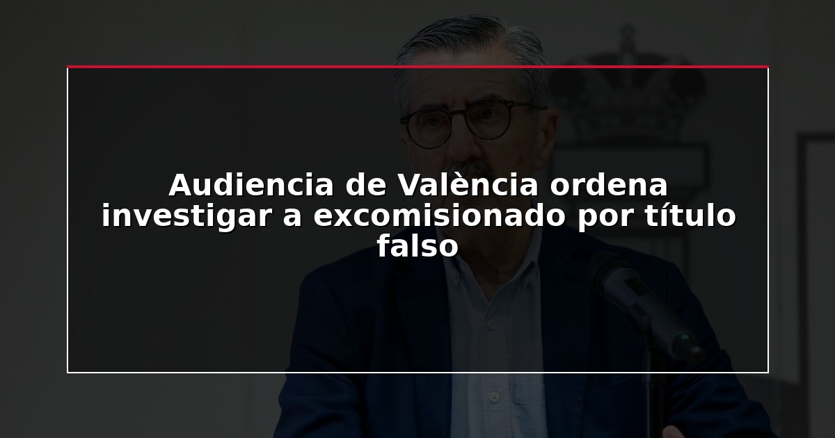 Audiencia de València ordena investigar a excomisionado por título falso