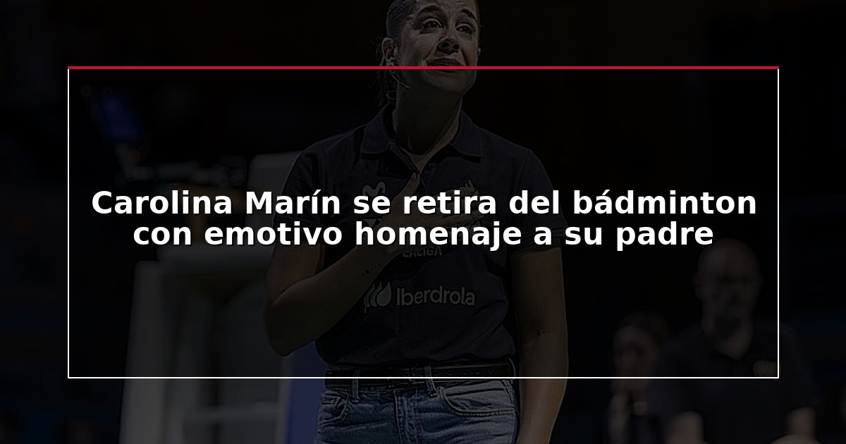 Carolina Marín se retira del bádminton con emotivo homenaje a su padre
