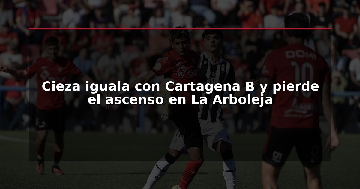 Cieza iguala con Cartagena B y pierde el ascenso en La Arboleja