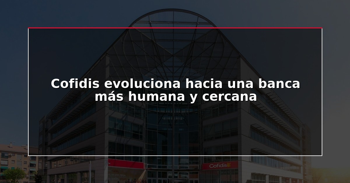 Cofidis evoluciona hacia una banca más humana y cercana