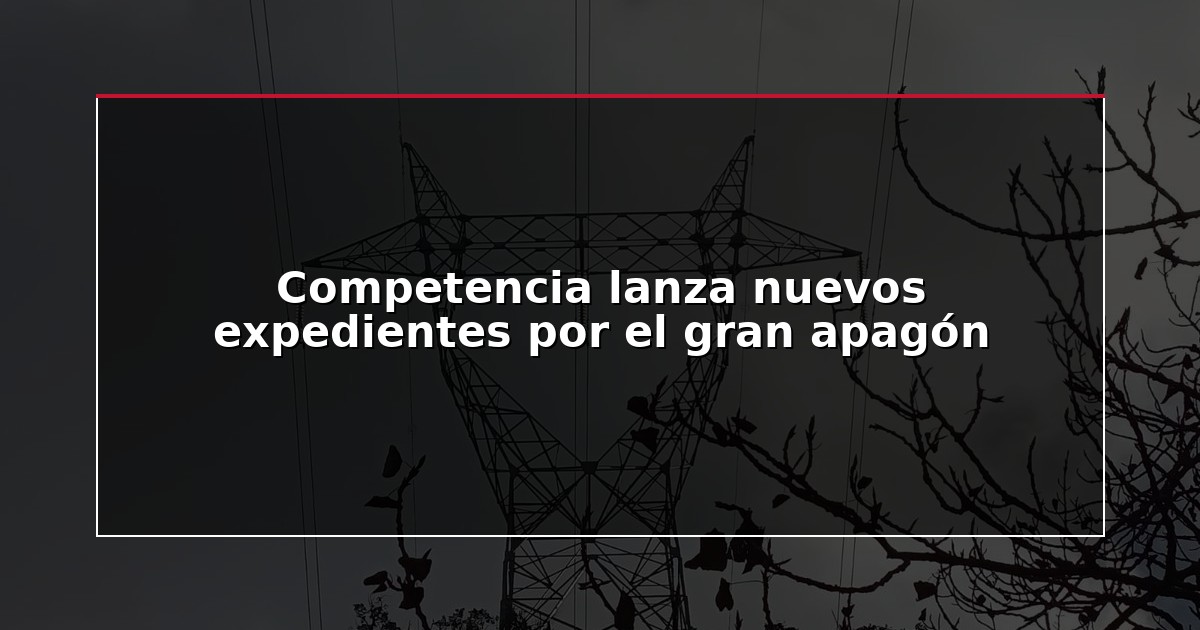 Competencia lanza nuevos expedientes por el gran apagón