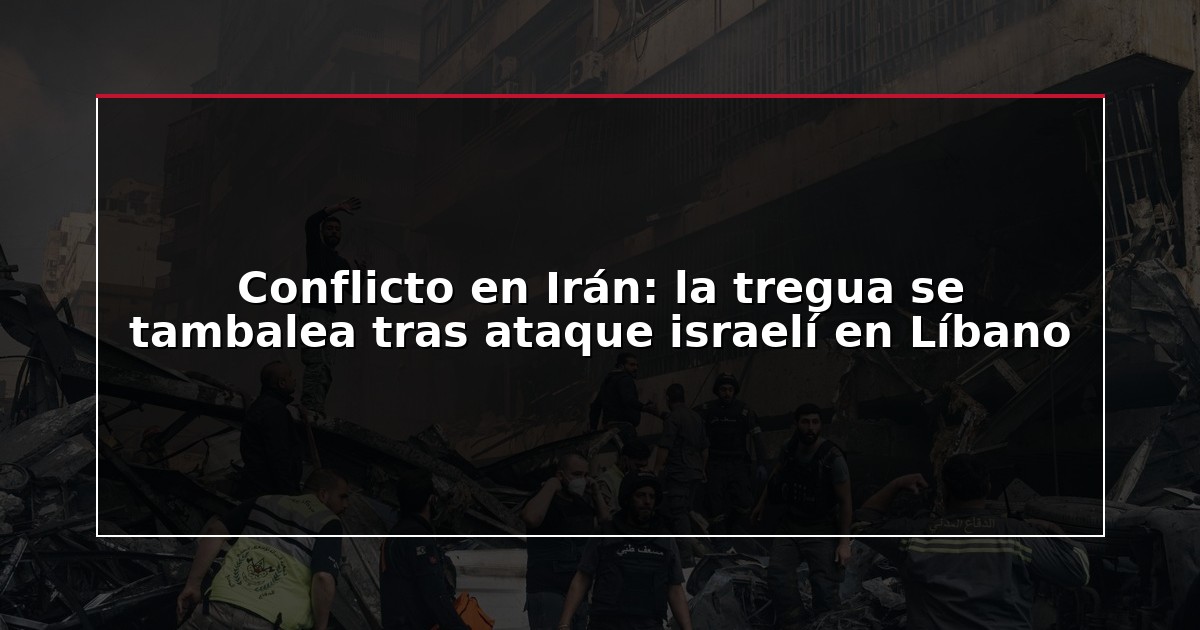 Conflicto en Irán: la tregua se tambalea tras ataque israelí en Líbano