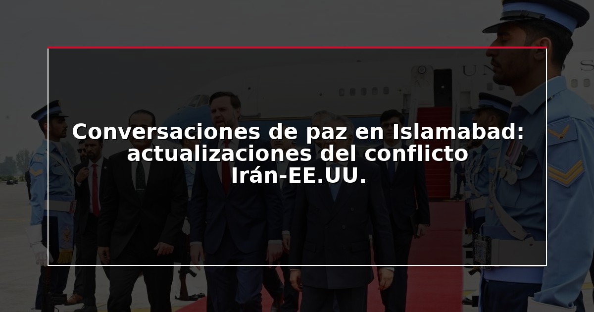 Conversaciones de paz en Islamabad: actualizaciones del conflicto Irán-EE.UU.