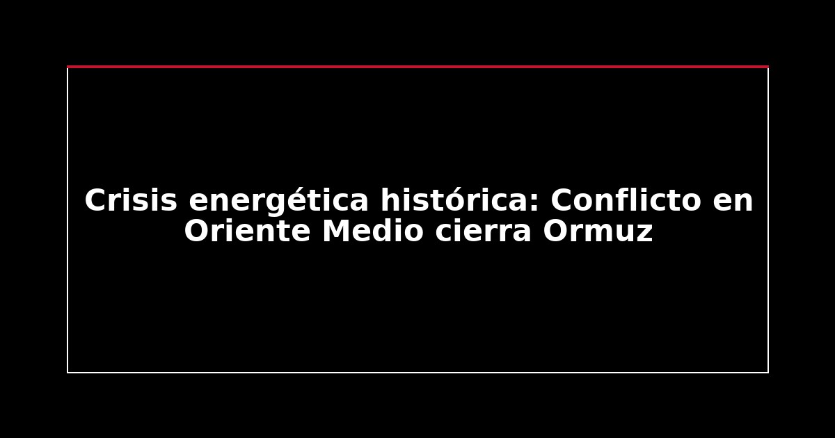 Crisis energética histórica: Conflicto en Oriente Medio cierra Ormuz