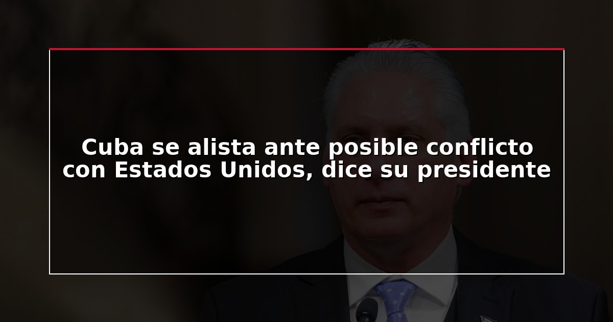 Cuba se alista ante posible conflicto con Estados Unidos, dice su presidente
