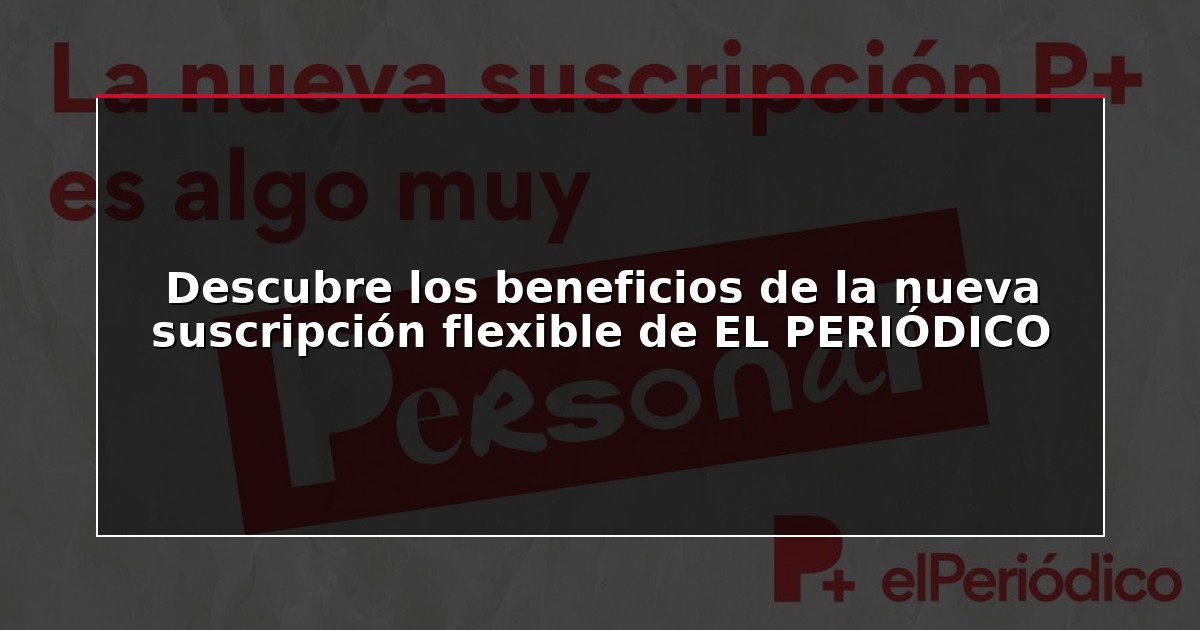 Descubre los beneficios de la nueva suscripción flexible de EL PERIÓDICO