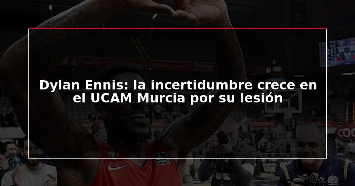 Dylan Ennis: la incertidumbre crece en el UCAM Murcia por su lesión