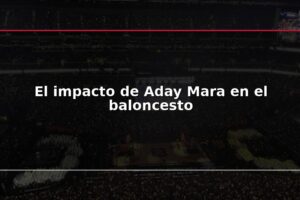 El impacto de Aday Mara en el baloncesto