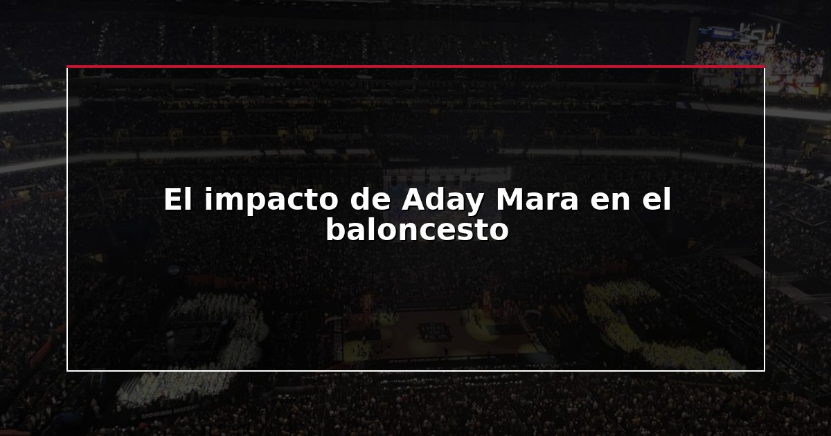 El impacto de Aday Mara en el baloncesto