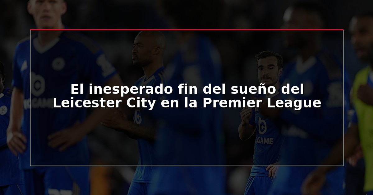 El inesperado fin del sueño del Leicester City en la Premier League