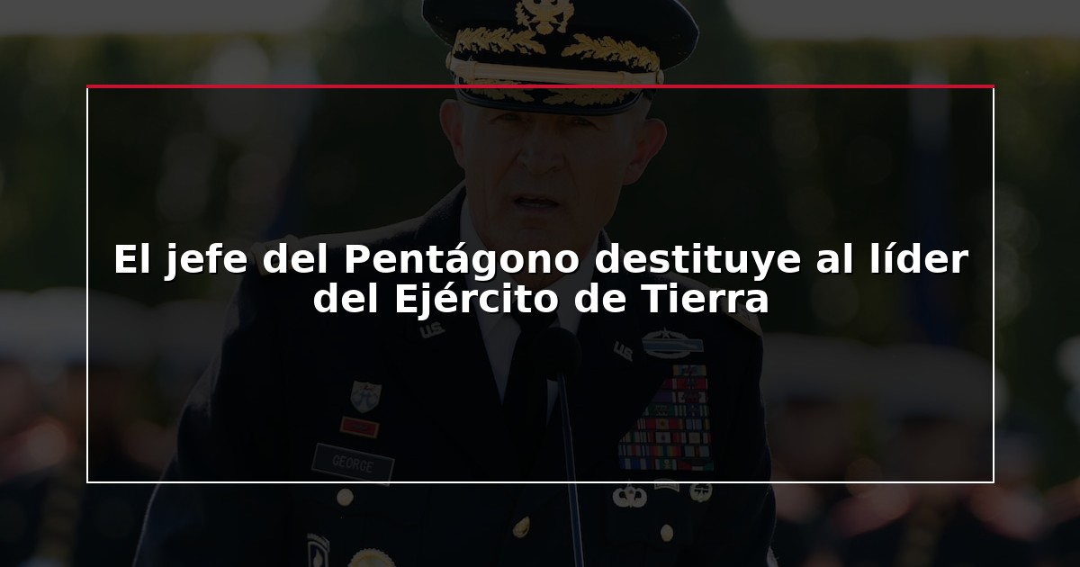 El jefe del Pentágono destituye al líder del Ejército de Tierra