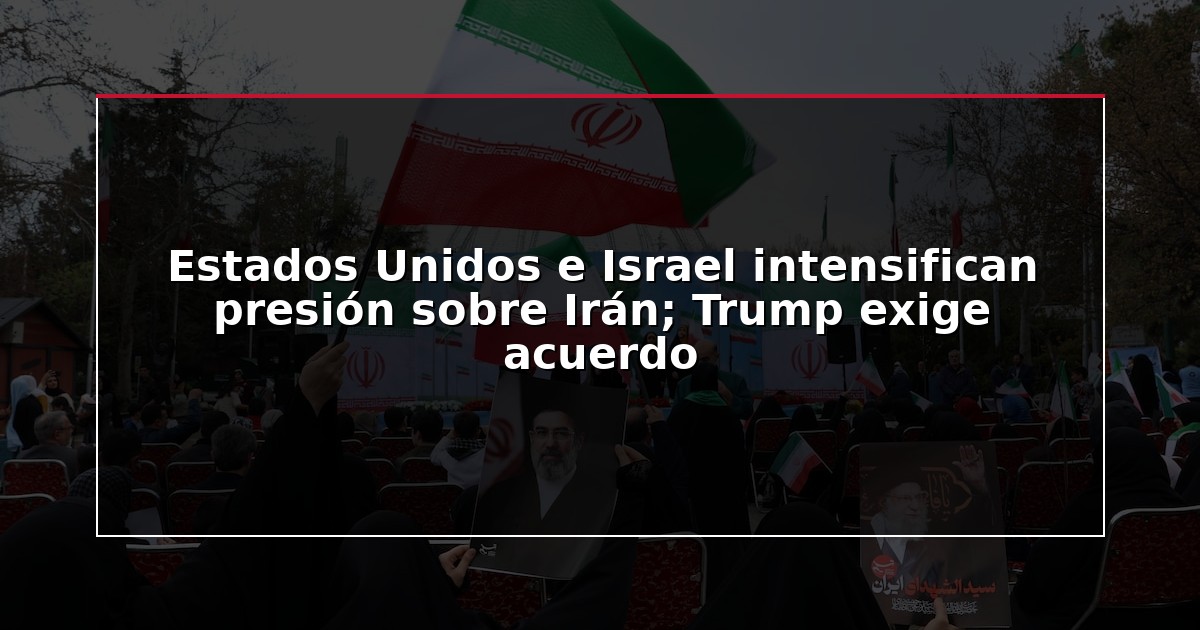 Estados Unidos e Israel intensifican presión sobre Irán; Trump exige acuerdo