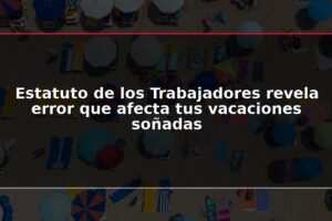Estatuto de los Trabajadores revela error que afecta tus vacaciones soñadas