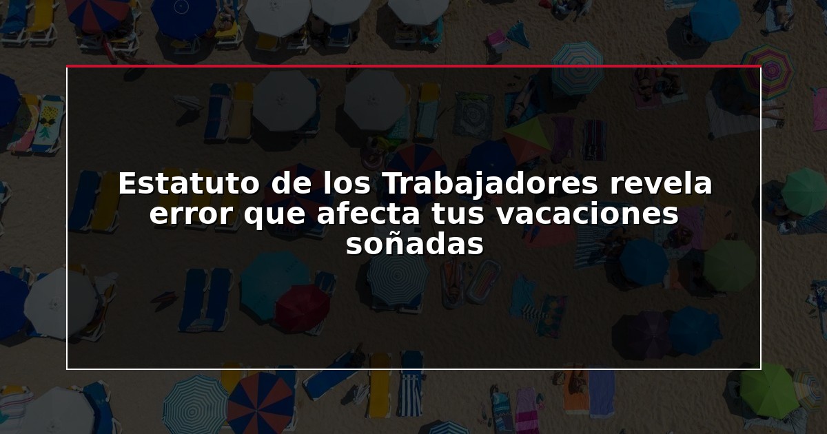 Estatuto de los Trabajadores revela error que afecta tus vacaciones soñadas