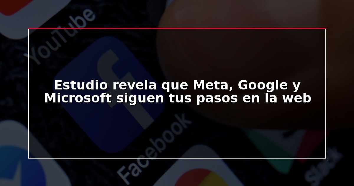 Estudio revela que Meta, Google y Microsoft siguen tus pasos en la web