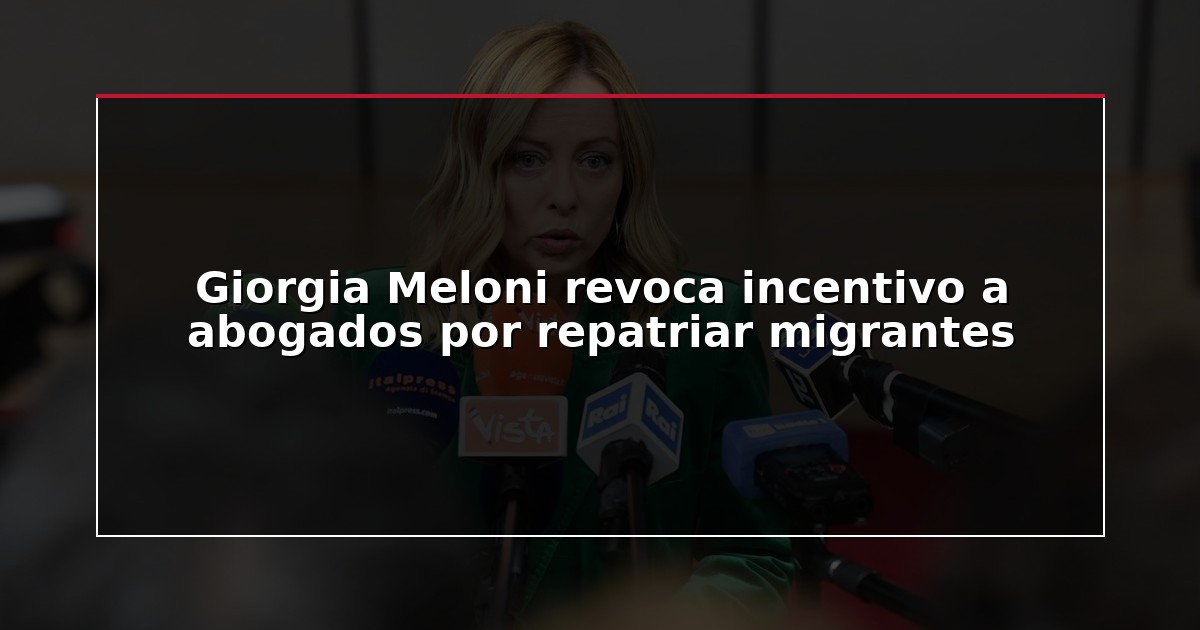 Giorgia Meloni revoca incentivo a abogados por repatriar migrantes