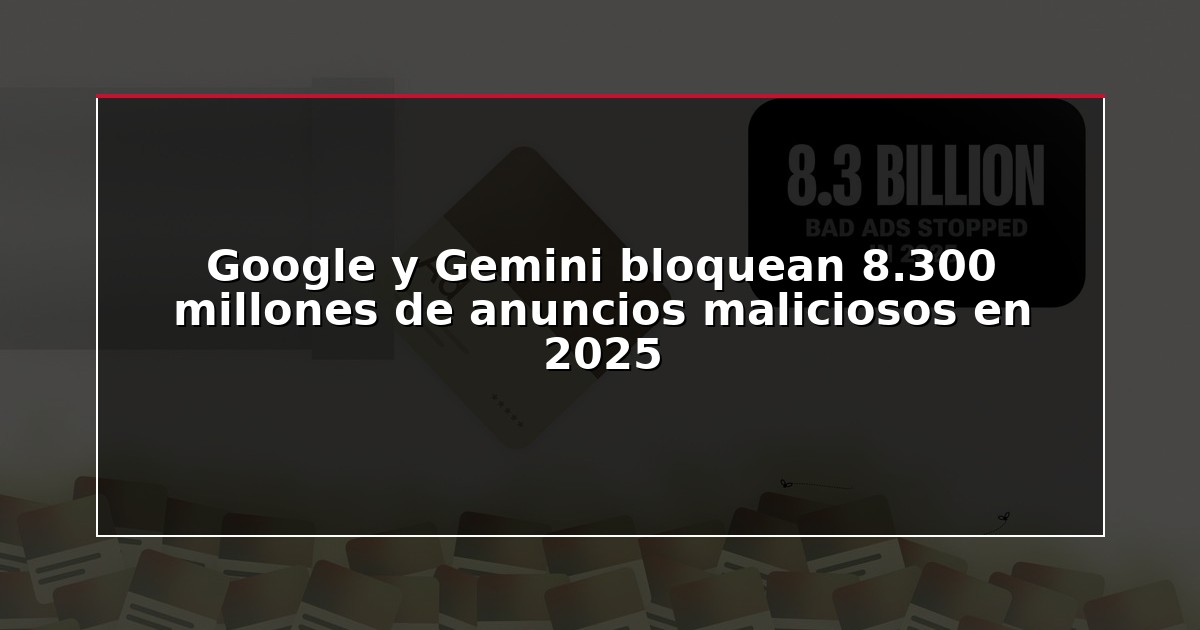 Google y Gemini bloquean 8.300 millones de anuncios maliciosos en 2025