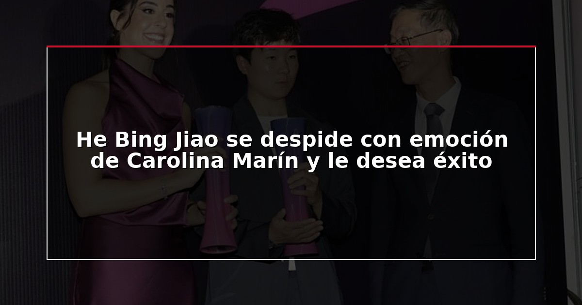 He Bing Jiao se despide con emoción de Carolina Marín y le desea éxito