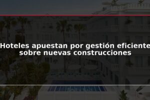 Hoteles apuestan por gestión eficiente sobre nuevas construcciones