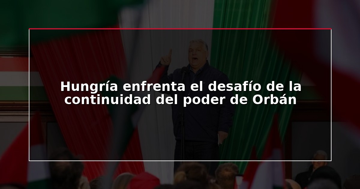 Hungría enfrenta el desafío de la continuidad del poder de Orbán
