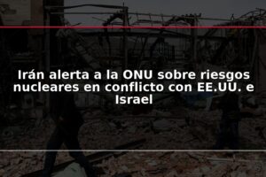 Irán alerta a la ONU sobre riesgos nucleares en conflicto con EE.UU. e Israel