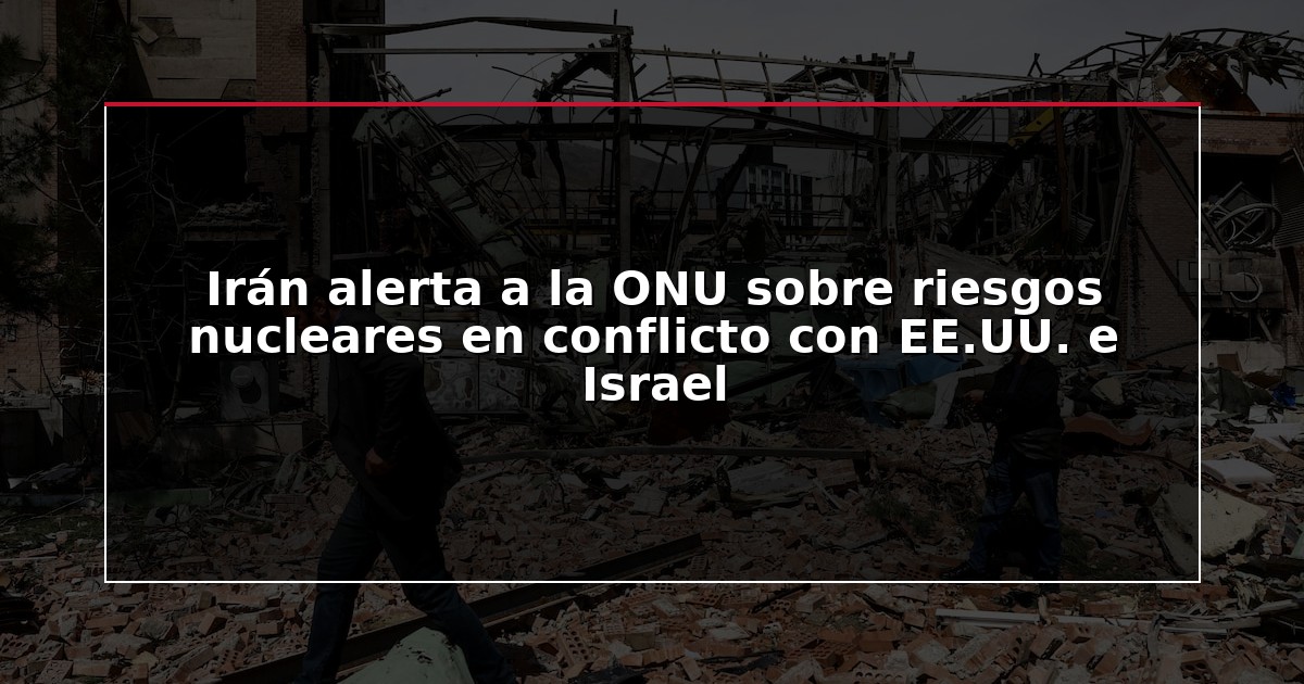 Irán alerta a la ONU sobre riesgos nucleares en conflicto con EE.UU. e Israel