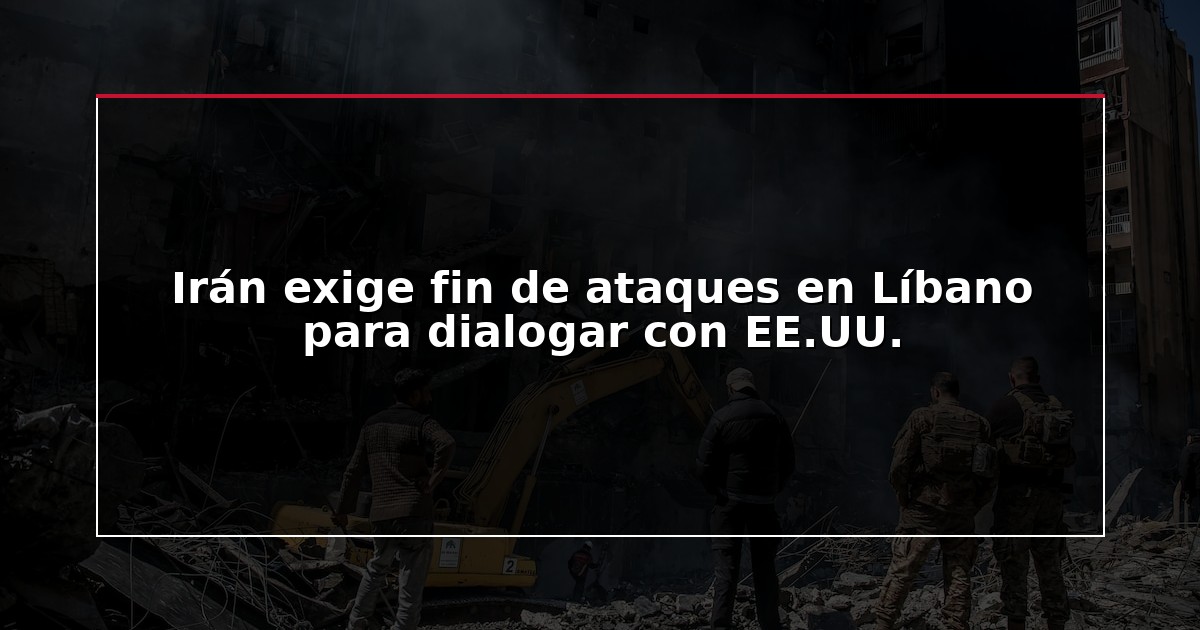 Irán exige fin de ataques en Líbano para dialogar con EE.UU.