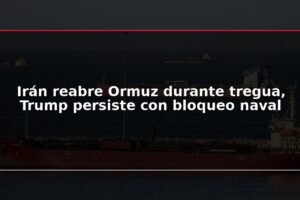 Irán reabre Ormuz durante tregua, Trump persiste con bloqueo naval