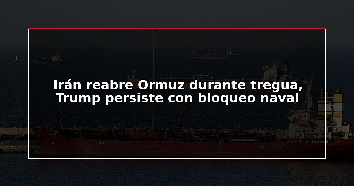 Irán reabre Ormuz durante tregua, Trump persiste con bloqueo naval