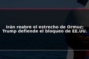 Irán reabre el estrecho de Ormuz; Trump defiende el bloqueo de EE.UU.