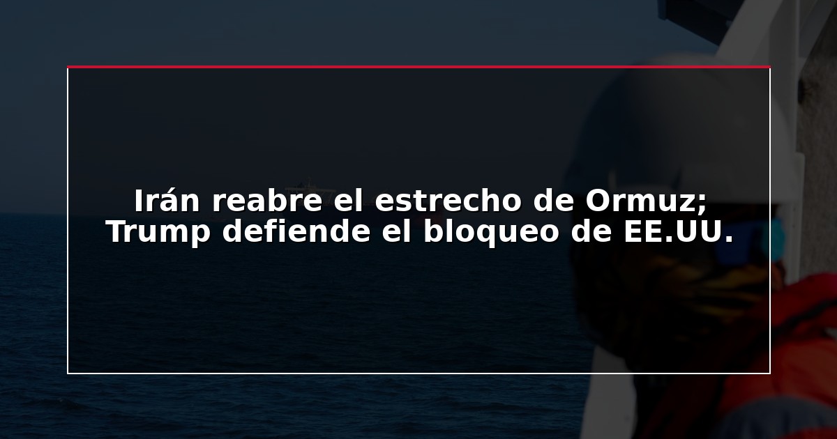 Irán reabre el estrecho de Ormuz; Trump defiende el bloqueo de EE.UU.