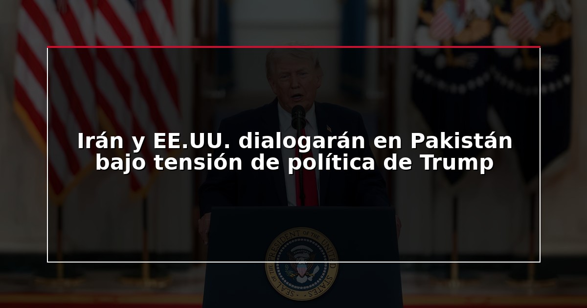 Irán y EE.UU. dialogarán en Pakistán bajo tensión de política de Trump