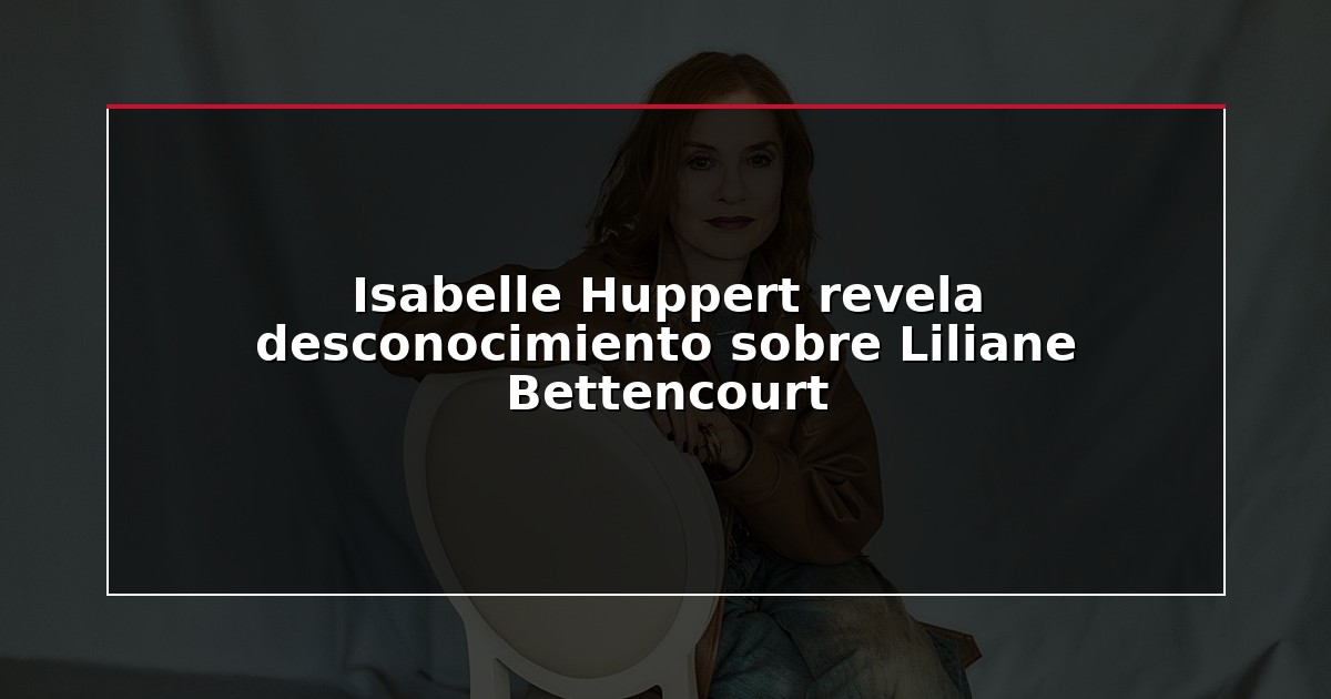 Isabelle Huppert revela desconocimiento sobre Liliane Bettencourt
