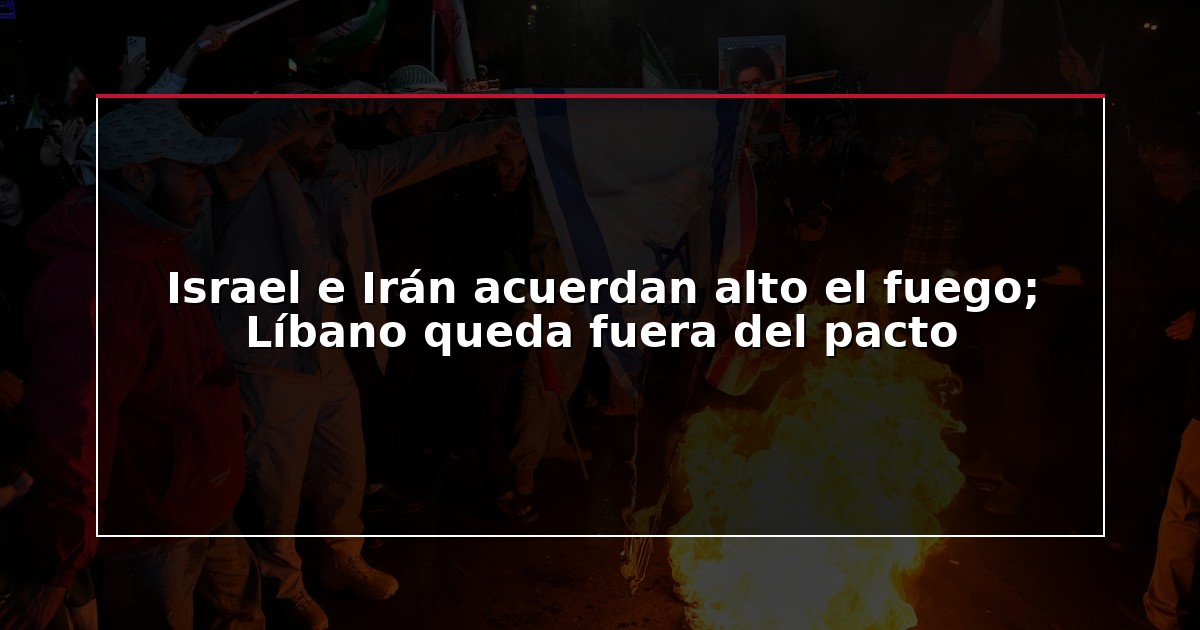 Israel e Irán acuerdan alto el fuego; Líbano queda fuera del pacto