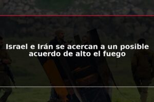 Israel e Irán se acercan a un posible acuerdo de alto el fuego