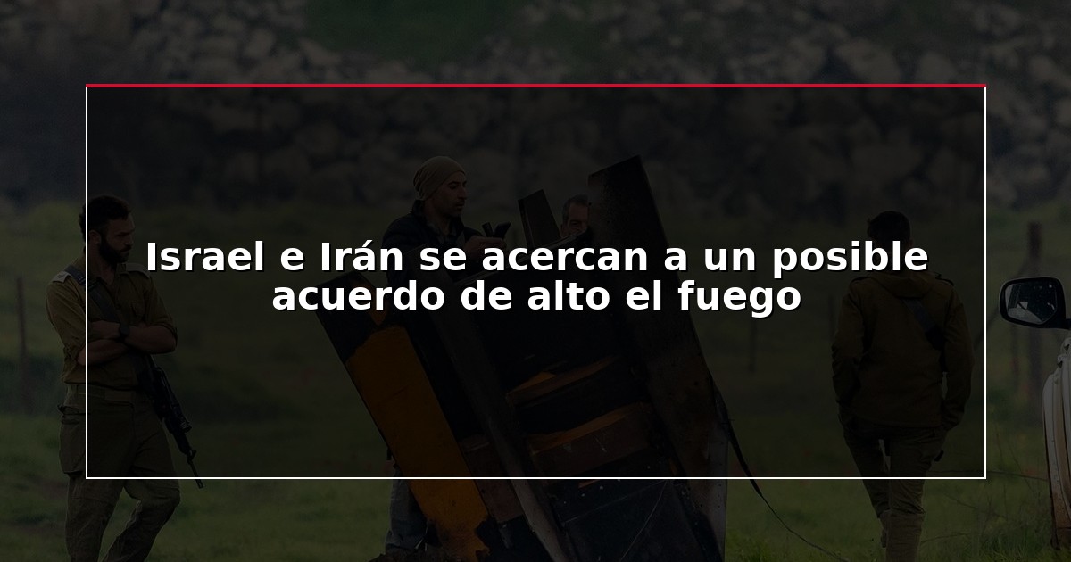 Israel e Irán se acercan a un posible acuerdo de alto el fuego
