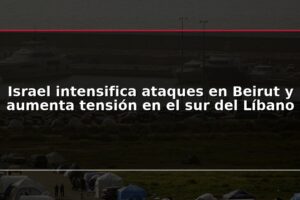Israel intensifica ataques en Beirut y aumenta tensión en el sur del Líbano