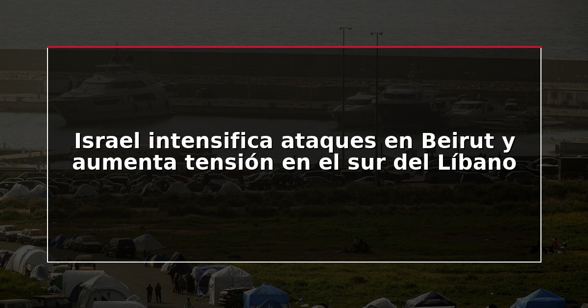 Israel intensifica ataques en Beirut y aumenta tensión en el sur del Líbano