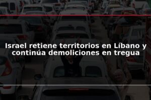 Israel retiene territorios en Líbano y continúa demoliciones en tregua