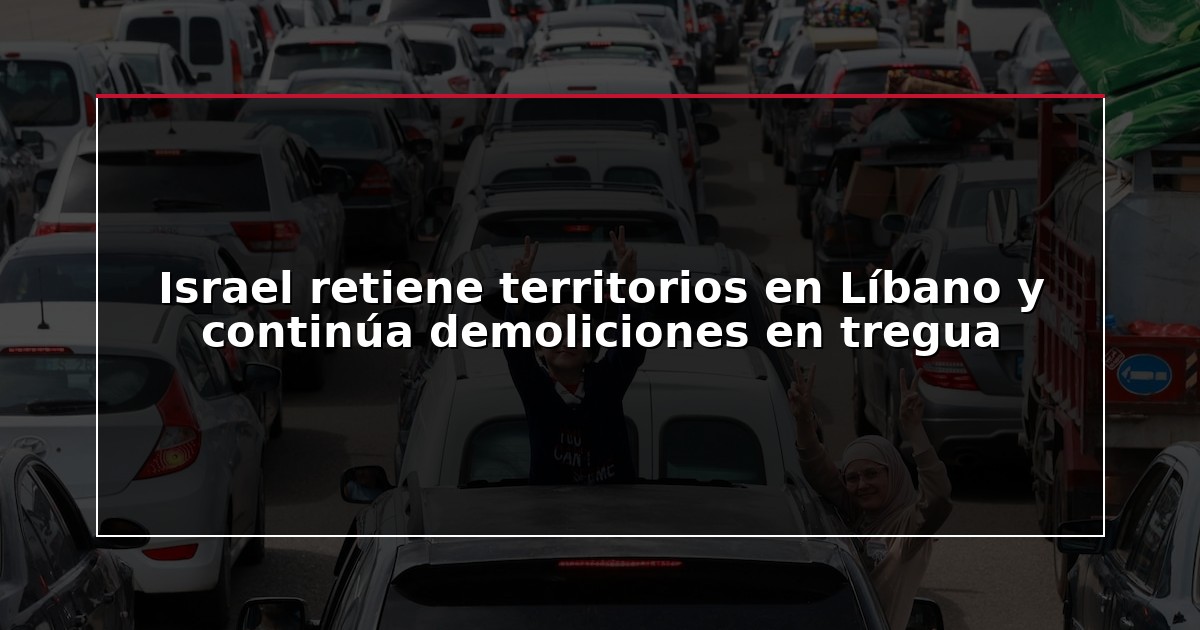 Israel retiene territorios en Líbano y continúa demoliciones en tregua