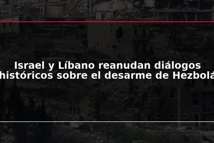 Israel y Líbano reanudan diálogos históricos sobre el desarme de Hezbolá