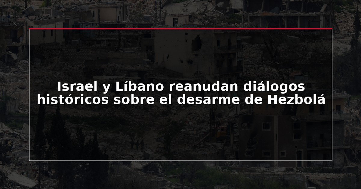 Israel y Líbano reanudan diálogos históricos sobre el desarme de Hezbolá